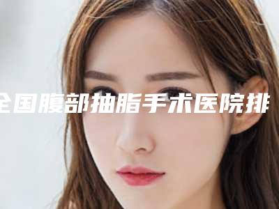 全国腹部抽脂手术医院排行榜前二十强名单请查收-有三甲和私立医生供选择