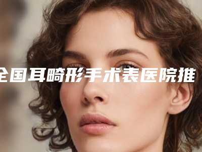 全国耳畸形手术表医院推荐:耳畸形手术表医院前50位名单在这里