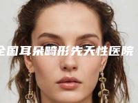全国耳朵畸形先天性医院推荐:耳朵畸形先天性医院50强集结