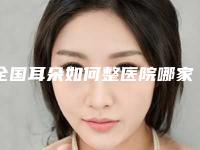 全国耳朵如何整医院哪家好:耳朵如何整医院top50大咖盘点