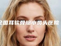 全国耳软骨缩小鼻头医院排名:耳软骨缩小鼻头医院前50位权威筛选口碑好名气大