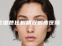 全国芭比眼睛双眼皮医院上榜名单前二十哪个更权威-点赞超过公立