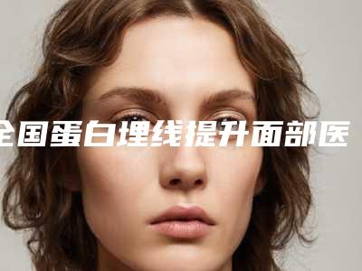 全国蛋白埋线提升面部医院哪家好:蛋白埋线提升面部医院前50位大咖揭秘