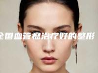 全国血管瘤治疗好的整形医院:血管瘤治疗医院top50强大公开