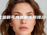 全国颧弓内推啊医院排名前二十名清点查收-是技术实力派