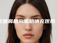 全国鼻唇沟脂肪填充医院推荐:鼻唇沟脂肪填充医院top50权威榜单发布