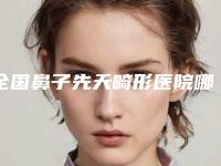 全国鼻子先天畸形医院哪家好:鼻子先天畸形医院前50位哪家技术牛