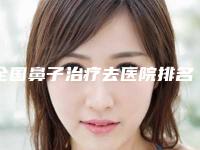 全国鼻子治疗去医院排名榜top20强综合发布-口碑实力兼具