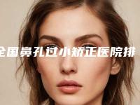 全国鼻孔过小矫正医院排行榜:鼻孔过小矫正医院50强哪些权威