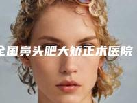 全国鼻头肥大矫正术医院较好:鼻头肥大矫正术医院前50佳都是哪些机构