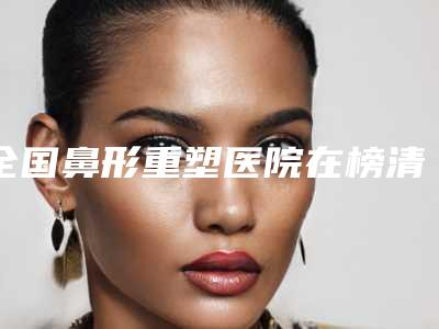 全国鼻形重塑医院在榜清单前二十2025新榜单公布-TOP10稳中求胜