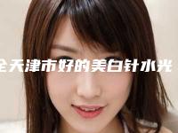 全天津市好的美白针水光针医院(天津柏丽医疗美容门诊部凭实力冲进榜一)