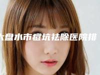 六盘水市痘坑祛除医院排名前十诞生-六盘水吴氏嘉美整形夺得最后一席