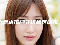 六盘水市副乳切除医院排行前十评价曝光(六盘水市副乳切除整形医院)