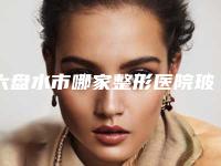 六盘水市哪家整形医院玻尿酸去除大黑痣手术好(六盘水吴氏嘉美等公立医美技术怎么样)