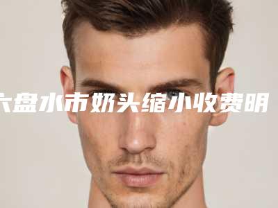六盘水市奶头缩小收费明细2025新版展示-六盘水市奶头缩小价格行情