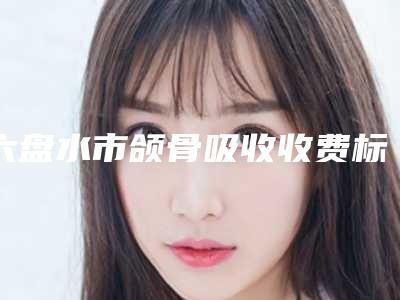六盘水市颌骨吸收收费标准(详情)-六盘水市颌骨吸收价格