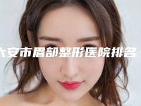 六安市眉部整形医院排名榜年度汇总（六安市眉部整形整形医院）