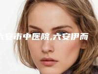 六安市中医院,六安伊而美医疗美容门诊部公立私立pk详情