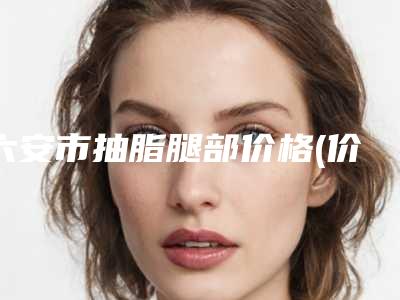 六安市抽脂腿部价格(价目)2025更新发布(抽脂腿部均价为：20349元）