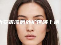 六安市漂唇外扩医院上榜名单专家上榜-六安韩泰医疗美容公立私立pk详情