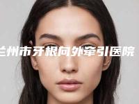 兰州市牙根向外牵引医院上榜清单前十名哪家技术好(兰州市牙根向外牵引口腔医院实力擅长风格尽显不同)