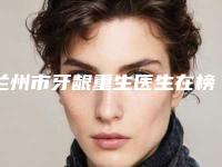 兰州市牙龈重生医生在榜清单top10强揭晓贵州好佰年口腔医-兰州市牙龈重生口腔医生