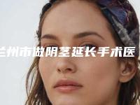 兰州市做阴茎延长手术医院上榜清单top10强享誉全城-兰州市做阴茎延长手术整形医院
