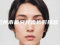 兰州市前突牙齿矫形排名榜TOP10强种草记-兰州市前突牙齿矫形口腔医生
