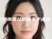 兰州市婴儿倒睫毛手术医生排行榜口碑医生当地出圈（张荣华医生医美达人都在力推）