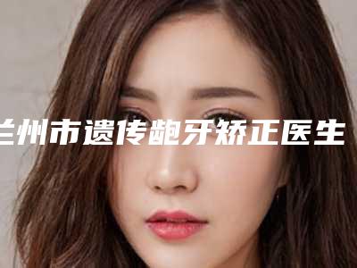 兰州市遗传龅牙矫正医生上榜名单前十不要错过-兰州市王俊成口腔医生