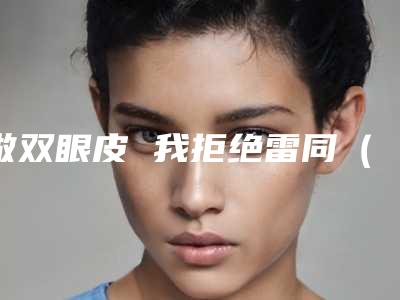 做双眼皮 我拒绝雷同（本来就是双眼皮有必要再做双眼皮吗）