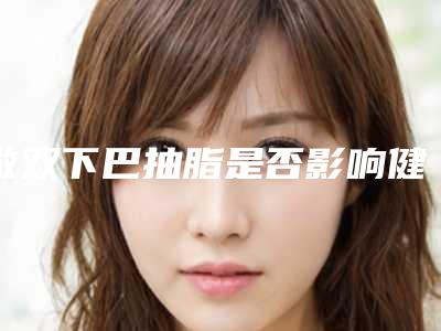 做双下巴抽脂是否影响健康「做双下巴抽脂会不会影响皮肤」