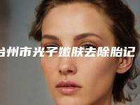 台州市光子嫩肤去除胎记价格(费用)清单2025版在这里-台州市光子嫩肤去除胎记医院手术一般什么价格