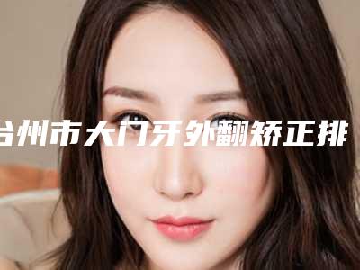 台州市大门牙外翻矫正排行榜甄选实力医生top榜前十名单-台州市大门牙外翻矫正口腔医生