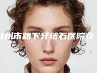 台州市龈下牙结石医院在榜名单前十位榜单如下(台州市龈下牙结石口腔医院实力效果一览无余)