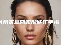 台州市鼻部畸形修正手术医院排行前十新鲜名单发布(台州市鼻部畸形修正手术整形医院)
