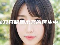 动刀开眼角出名的医生中国:动刀开眼角医生前50佳医美机构名单公布