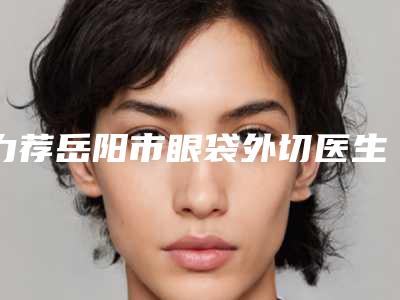 力荐岳阳市眼袋外切医生排行榜前五强