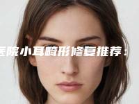 医院小耳畸形修复推荐:小耳畸形修复医院前20位靠谱榜单一览