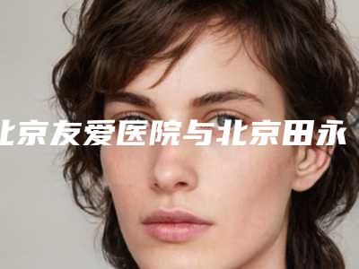 北京友爱医院与北京田永成经典美容科技有限公司田永成医疗美容诊所从技术、口碑对比实力