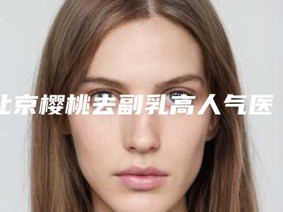 北京樱桃去副乳高人气医生名单整理!盘点热门医生