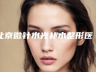 北京微针水光补水整形医院排名前十位,北京知音医疗美容门诊部口碑良好