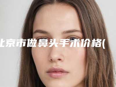 北京市做鼻头手术价格(价目)新编一览表-近8个月均价为12000元