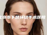 北京市下颌环切手术医院在榜清单前十位榜单刷新-北京市下颌环切手术整形医院