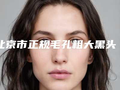 北京市正规毛孔粗大黑头治疗医院-北京丽星翼美医疗美容眼修复中心口碑擅长_点评为大家全面解惑
