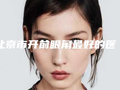 北京市开前眼角最好的医院是哪家(北大三院整形科等上榜_附价格表)