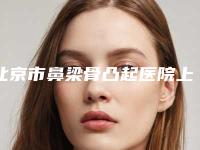 北京市鼻梁骨凸起医院上榜名单十强都是专业机构（北京市鼻梁骨凸起整形医院）