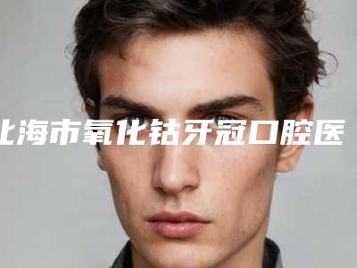 北海市氧化钴牙冠口腔医生在榜名单前十佳全面pk-北海市氧化钴牙冠医生别错过