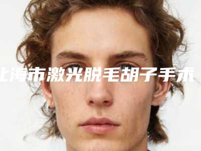北海市激光脱毛胡子手术医院2025榜单新出炉-排名靠前北海市整形医院